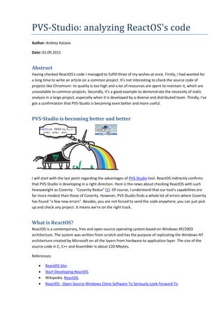 PVS-Studio: analyzing ReactOS code
    Studio:           ReactOS's
Author: Andrey Karpov

Date: 01.09.2011


Abstract
Having checked ReactOS's code I managed to fulfill three of my wishes at once. Firstly, I had wanted for
a long time to write an article on a common project. It's not interesting to check the source code of
projects like Chromium: its quality is too high and a lot of resources are spent to maintain it, which are
unavailable to common projects. Secondly, it's a good example to demonstrate the necessity of static
analysis in a large project, especially when it is developed by a diverse and distributed team. Thirdly, I've
got a confirmation that PVS-Studio is becoming even better and more useful
                               Studio                                     useful.


PVS-Studio is becoming better and better




I will start with the last point regarding the advantages of PVS-Studio tool. ReactOS indirectly confirms
                                                                            .
that PVS-Studio is developing in a right direction. Here is the news about checking ReactOS with such
           Studio
heavyweight as Coverity - "Coverity Redux [1]. Of course, I understand that our tool capabilities are
                               Coverity Redux"                                     tool's
far more modest than those of Coverity. However, PVS Studio finds a whole lot of errors where Coverity
                                                      PVS-Studio
has found "a few new errors". Besides, you are not forced to send the code anywhere; you can just pick
                                ".
up and check any project. It means we're on the right track.


What is ReactOS?
ReactOS is a contemporary, free and open source operating system based on Windows XP/2003
                                     open-source
architecture. The system was written from scratch and has the purpose of replicating the Windows
                                                                                          Windows-NT
architecture created by Microsoft on all the layers from hardware to application layer. The size of the
source code in C, C++ and Assembler is about 220 MbMbytes.

References:

    •   ReactOS Site.
    •   Start Developing ReactOS
                         ReactOS.
    •   Wikipedia. ReactOS.
    •   ReactOS - Open-Source Windows Clone Software To Seriously Look Forward To
                        Source                                                 To.
 