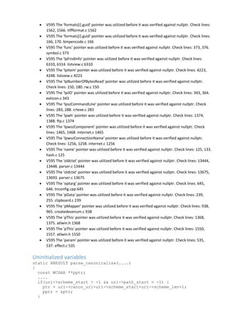  V595 The 'formats[i].guid' pointer was utilized before it was verified against nullptr. Check lines:
1562, 1566. tiffformat.c 1562
 V595 The 'formats[i].guid' pointer was utilized before it was verified against nullptr. Check lines:
166, 170. bmpencode.c 166
 V595 The 'func' pointer was utilized before it was verified against nullptr. Check lines: 373, 376.
symbol.c 373
 V595 The 'lpFindInfo' pointer was utilized before it was verified against nullptr. Check lines:
6310, 6314. listview.c 6310
 V595 The 'lpItem' pointer was utilized before it was verified against nullptr. Check lines: 4223,
4248. listview.c 4223
 V595 The 'lpNumberOfBytesRead' pointer was utilized before it was verified against nullptr.
Check lines: 150, 180. rw.c 150
 V595 The 'lpiID' pointer was utilized before it was verified against nullptr. Check lines: 343, 364.
exticon.c 343
 V595 The 'lpszCommandLine' pointer was utilized before it was verified against nullptr. Check
lines: 283, 288. crtexe.c 283
 V595 The 'lpwh' pointer was utilized before it was verified against nullptr. Check lines: 1374,
1388. ftp.c 1374
 V595 The 'lpwszComponent' pointer was utilized before it was verified against nullptr. Check
lines: 1465, 1468. internet.c 1465
 V595 The 'lpwszConnectionName' pointer was utilized before it was verified against nullptr.
Check lines: 1256, 1258. internet.c 1256
 V595 The 'name' pointer was utilized before it was verified against nullptr. Check lines: 125, 133.
hash.c 125
 V595 The 'oldctxt' pointer was utilized before it was verified against nullptr. Check lines: 13444,
13448. parser.c 13444
 V595 The 'oldctxt' pointer was utilized before it was verified against nullptr. Check lines: 13675,
13693. parser.c 13675
 V595 The 'optarg' pointer was utilized before it was verified against nullptr. Check lines: 645,
646. tnconfig.cpp 645
 V595 The 'pData' pointer was utilized before it was verified against nullptr. Check lines: 239,
255. clipboard.c 239
 V595 The 'pMapper' pointer was utilized before it was verified against nullptr. Check lines: 938,
965. createdevenum.c 938
 V595 The 'pThis' pointer was utilized before it was verified against nullptr. Check lines: 1368,
1375. atlwin.h 1368
 V595 The 'pThis' pointer was utilized before it was verified against nullptr. Check lines: 1550,
1557. atlwin.h 1550
 V595 The 'param' pointer was utilized before it was verified against nullptr. Check lines: 535,
537. effect.c 535
Uninitialized variables
static HRESULT parse_canonicalize(....)
{
const WCHAR **pptr;
....
if(uri->scheme_start > -1 && uri->path_start > -1) {
ptr = uri->canon_uri+uri->scheme_start+uri->scheme_len+1;
pptr = &ptr;
}
 