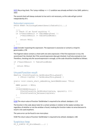 V571 Recurring check. The 'comp->nbStep == i + 1' condition was already verified in line 1649. pattern.c
1655
The second check will always evaluate to true and is not necessary, as this code will get control
independently of it.
Redundant expression
PVOID NTAPI RtlLookupElementGenericTableFull(....)
{
....
/* Check if we found anything */
if ((*SearchResult == TableEmptyTree) ||
(*SearchResult != TableFoundNode))
{
return NULL;
}
....
}
V590 Consider inspecting this expression. The expression is excessive or contains a misprint.
generictable.c 278
The fragment above contains a check with one extra expression. If the first expression is true, the
second won't be checked. But if the second expression does get checked, it will also evaluate to true.
Therefore, checking only the second expression is enough, so the code should be simplified as follows:
if (*SearchResult != TableFoundNode)
{
return NULL;
}
Unused function result
#define IOleInPlaceSite_GetWindow(This,phwnd)
( (This)->lpVtbl -> GetWindow(This,phwnd) )
static void create_shell_embedding_hwnd(WebBrowser *This)
{
HWND parent = NULL;
....
if(SUCCEEDED(hres)) {
IOleInPlaceSite_GetWindow(inplace, &parent); //<-
IOleInPlaceSite_Release(inplace);
}
....
}
V530 The return value of function 'GetWindow' is required to be utilized. oleobject.c 113
The function in the code above looks for a certain window in relation to the inplace window, but
regardless of whether or not the window is found, invoking this function makes no sense because its
result is not used anywhere.
The same error can be found in one more place:
V530 The return value of function 'GetWindow' is required to be utilized. oleobject.c 185
Suspicious loop
FF_T_SINT32 FF_BlockRead(....) {
 