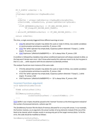 FF_T_SINT32 slRetVal = 0;
....
if(pIoman->pBlkDevice->fnpReadBlocks)
{
....
slRetVal = pIoman->pBlkDevice->fnpReadBlocks(pBuffer,
ulSectorLBA, ulNumSectors, pIoman->pBlkDevice->pParam);
....
if(FF_GETERROR(slRetVal) == FF_ERR_DRIVER_BUSY) {
FF_Sleep(FF_DRIVER_BUSY_SLEEP);
}
} while(FF_GETERROR(slRetVal) == FF_ERR_DRIVER_BUSY); //<-
return slRetVal;
}
This time, a single anomaly triggered three different warnings at once:
 V712 Be advised that compiler may delete this cycle or make it infinity. Use volatile variable(s)
or synchronization primitives to avoid this. ff_ioman.c 539
 V715 The 'while' operator has empty body. Suspicious pattern detected: 'if (expr) {...} while
(expr);'. ff_ioman.c 539
 V547 Expression '(slRetVal & 0x0000FFFF) == - 10' is always false. ff_ioman.c 539
A condition is followed by a bodyless loop whose conditional expression will always evaluate to false, so
the loop won't iterate even once. I don't know what exactly this code was meant to do, but my guess is
that it is a do .... while sequence with the do statement accidentally omitted.
The analyzer found one more instance of the same code:
 V712 Be advised that compiler may delete this cycle or make it infinity. Use volatile variable(s)
or synchronization primitives to avoid this. ff_ioman.c 564
 V715 The 'while' operator has empty body. Suspicious pattern detected: 'if (expr) {...} while
(expr);'. ff_ioman.c 564
 V547 Expression '(slRetVal & 0x0000FFFF) == - 10' is always false. ff_ioman.c 564
Incorrect function argument
void UpdateStatusBar(void)
{
TCHAR szStatusText[128];
....
ZeroMemory(szStatusText,
sizeof(szStatusText) / sizeof(TCHAR)); //<-
....
}
V575 Buffer's size in bytes should be passed to the 'memset' function as the third argument instead of
the number of processed elements. solitaire.cpp 153
The ZeroMemory function fills the block of memory allocated for an array with zeroes. In our example,
the function receives, as an argument, the actual number of array elements instead of the size of the
block to be cleared, which mistake results in zeroing only part of the target memory block. To fix this
error, the code should be modified as follows:
ZeroMemory(szStatusText,
sizeof(szStatusText));
 