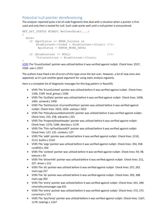 Potential null-pointer dereferencing
The analyzer reported quite a lot of code fragments that deal with a situation when a pointer is first
used and only then is tested for null. Such code works well until a null pointer is encountered.
NET_API_STATUS WINAPI NetUserEnum(....)
{
done:
if (ApiStatus == NERR_Success &&
EnumContext->Index < EnumContext->Count) //<-
ApiStatus = ERROR_MORE_DATA;
if (EnumContext != NULL) //<-
*totalentries = EnumContext->Count;
}
V595 The 'EnumContext' pointer was utilized before it was verified against nullptr. Check lines: 2557,
2560. user.c 2557
The authors have fixed a lot of errors of this type since the last scan. However, a lot of new ones also
appeared, so it's just another good argument for using static analysis regularly.
Here is a complete list of diagnostic messages for this bug pattern in ReactOS:
 V595 The 'EnumContext' pointer was utilized before it was verified against nullptr. Check lines:
1166, 1169. local_group.c 1166
 V595 The 'GuiData' pointer was utilized before it was verified against nullptr. Check lines: 1458,
1465. conwnd.c 1458
 V595 The 'PartitionList->CurrentPartition' pointer was utilized before it was verified against
nullptr. Check lines: 1653, 1656. usetup.c 1653
 V595 The 'PolicyAccountDomainInfo' pointer was utilized before it was verified against nullptr.
Check lines: 255, 258. sidcache.c 255
 V595 The 'PropertySheetHeader' pointer was utilized before it was verified against nullptr.
Check lines: 1176, 1180. devclass.c 1176
 V595 The 'This->pITextStoreACP' pointer was utilized before it was verified against nullptr.
Check lines: 127, 131. context.c 127
 V595 The 'addr' pointer was utilized before it was verified against nullptr. Check lines: 2110,
2113. builtin.c 2110
 V595 The 'argv' pointer was utilized before it was verified against nullptr. Check lines: 354, 358.
rundll32.c 354
 V595 The 'context' pointer was utilized before it was verified against nullptr. Check lines: 93, 98.
texture.c 93
 V595 The 'driverInfo' pointer was utilized before it was verified against nullptr. Check lines: 211,
227. driver.c 211
 V595 The 'ds' pointer was utilized before it was verified against nullptr. Check lines: 257, 262.
main.cpp 257
 V595 The 'ds' pointer was utilized before it was verified against nullptr. Check lines: 303, 308.
main.cpp 303
 V595 The 'entry' pointer was utilized before it was verified against nullptr. Check lines: 431, 440.
cmenufocusmanager.cpp 431
 V595 The 'entry' pointer was utilized before it was verified against nullptr. Check lines: 572, 575.
cursoricon.c 572
 V595 The 'lpszTemp' pointer was utilized before it was verified against nullptr. Check lines: 1167,
1170. taskmgr.c 1167
 