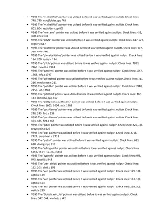  V595 The 'm_shellPidl' pointer was utilized before it was verified against nullptr. Check lines:
748, 749. ntobjfolder.cpp 748
 V595 The 'm_shellPidl' pointer was utilized before it was verified against nullptr. Check lines:
803, 804. regfolder.cpp 803
 V595 The 'new_env' pointer was utilized before it was verified against nullptr. Check lines: 432,
450. env.c 432
 V595 The 'pFM2' pointer was utilized before it was verified against nullptr. Check lines: 617, 627.
regsvr.c 617
 V595 The 'pPatterns' pointer was utilized before it was verified against nullptr. Check lines: 497,
518. info.c 497
 V595 The 'pServiceStatus' pointer was utilized before it was verified against nullptr. Check lines:
194, 200. query.c 194
 V595 The 'pTLib' pointer was utilized before it was verified against nullptr. Check lines: 7863,
7865. typelib.c 7863
 V595 The 'patterns' pointer was utilized before it was verified against nullptr. Check lines: 1747,
1768. info.c 1747
 V595 The 'pcFetched' pointer was utilized before it was verified against nullptr. Check lines: 211,
216. mediatype.c 211
 V595 The 'pcchOut' pointer was utilized before it was verified against nullptr. Check lines: 2248,
2250. url.c 2248
 V595 The 'pidlChild' pointer was utilized before it was verified against nullptr. Check lines: 162,
183. shlfolder.cpp 162
 V595 The 'plpOptions[curStream]' pointer was utilized before it was verified against nullptr.
Check lines: 1603, 1604. api.c 1603
 V595 The 'ppszNames' pointer was utilized before it was verified against nullptr. Check lines:
238, 245. find.c 238
 V595 The 'ppszNames' pointer was utilized before it was verified against nullptr. Check lines:
464, 485. find.c 464
 V595 The 'prbel' pointer was utilized before it was verified against nullptr. Check lines: 226, 244.
recyclebin.c 226
 V595 The 'psp' pointer was utilized before it was verified against nullptr. Check lines: 2718,
2727. propsheet.c 2718
 V595 The 'pszList' pointer was utilized before it was verified against nullptr. Check lines: 613,
630. dialogs.cpp 613
 V595 The 'subtypeinfo' pointer was utilized before it was verified against nullptr. Check lines:
5559, 5564. typelib.c 5559
 V595 The 'typeInfo' pointer was utilized before it was verified against nullptr. Check lines: 943,
945. typelib.c 943
 V595 The 'user_dirids' pointer was utilized before it was verified against nullptr. Check lines:
192, 203. dirid.c 192
 V595 The 'wki' pointer was utilized before it was verified against nullptr. Check lines: 129, 133.
netid.c 129
 V595 The 'wki' pointer was utilized before it was verified against nullptr. Check lines: 163, 167.
netid.c 163
 V595 The 'wki' pointer was utilized before it was verified against nullptr. Check lines: 299, 302.
netid.c 299
 V595 The 'Globals.win_list' pointer was utilized before it was verified against nullptr. Check
lines: 542, 564. winhelp.c 542
 
