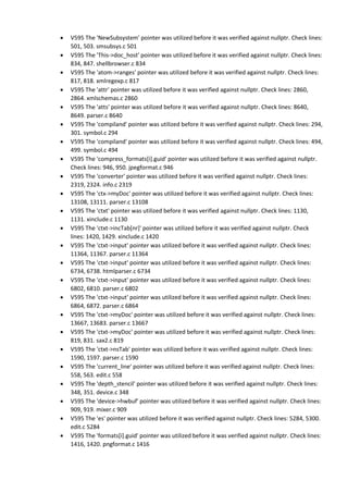 V595 The 'NewSubsystem' pointer was utilized before it was verified against nullptr. Check lines:
501, 503. smsubsys.c 501
 V595 The 'This->doc_host' pointer was utilized before it was verified against nullptr. Check lines:
834, 847. shellbrowser.c 834
 V595 The 'atom->ranges' pointer was utilized before it was verified against nullptr. Check lines:
817, 818. xmlregexp.c 817
 V595 The 'attr' pointer was utilized before it was verified against nullptr. Check lines: 2860,
2864. xmlschemas.c 2860
 V595 The 'atts' pointer was utilized before it was verified against nullptr. Check lines: 8640,
8649. parser.c 8640
 V595 The 'compiland' pointer was utilized before it was verified against nullptr. Check lines: 294,
301. symbol.c 294
 V595 The 'compiland' pointer was utilized before it was verified against nullptr. Check lines: 494,
499. symbol.c 494
 V595 The 'compress_formats[i].guid' pointer was utilized before it was verified against nullptr.
Check lines: 946, 950. jpegformat.c 946
 V595 The 'converter' pointer was utilized before it was verified against nullptr. Check lines:
2319, 2324. info.c 2319
 V595 The 'ctx->myDoc' pointer was utilized before it was verified against nullptr. Check lines:
13108, 13111. parser.c 13108
 V595 The 'ctxt' pointer was utilized before it was verified against nullptr. Check lines: 1130,
1131. xinclude.c 1130
 V595 The 'ctxt->incTab[nr]' pointer was utilized before it was verified against nullptr. Check
lines: 1420, 1429. xinclude.c 1420
 V595 The 'ctxt->input' pointer was utilized before it was verified against nullptr. Check lines:
11364, 11367. parser.c 11364
 V595 The 'ctxt->input' pointer was utilized before it was verified against nullptr. Check lines:
6734, 6738. htmlparser.c 6734
 V595 The 'ctxt->input' pointer was utilized before it was verified against nullptr. Check lines:
6802, 6810. parser.c 6802
 V595 The 'ctxt->input' pointer was utilized before it was verified against nullptr. Check lines:
6864, 6872. parser.c 6864
 V595 The 'ctxt->myDoc' pointer was utilized before it was verified against nullptr. Check lines:
13667, 13683. parser.c 13667
 V595 The 'ctxt->myDoc' pointer was utilized before it was verified against nullptr. Check lines:
819, 831. sax2.c 819
 V595 The 'ctxt->nsTab' pointer was utilized before it was verified against nullptr. Check lines:
1590, 1597. parser.c 1590
 V595 The 'current_line' pointer was utilized before it was verified against nullptr. Check lines:
558, 563. edit.c 558
 V595 The 'depth_stencil' pointer was utilized before it was verified against nullptr. Check lines:
348, 351. device.c 348
 V595 The 'device->hwbuf' pointer was utilized before it was verified against nullptr. Check lines:
909, 919. mixer.c 909
 V595 The 'es' pointer was utilized before it was verified against nullptr. Check lines: 5284, 5300.
edit.c 5284
 V595 The 'formats[i].guid' pointer was utilized before it was verified against nullptr. Check lines:
1416, 1420. pngformat.c 1416
 