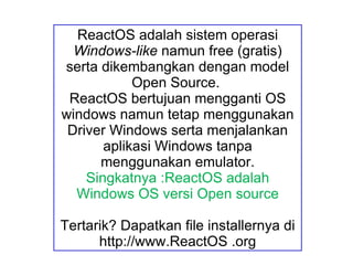 ReactOS adalah sistem operasi  Windows-like  namun free (gratis) serta dikembangkan dengan model Open Source.  ReactOS bertujuan mengganti OS windows namun tetap menggunakan Driver Windows serta menjalankan aplikasi Windows tanpa menggunakan emulator. Singkatnya :ReactOS adalah Windows OS versi Open source Tertarik? Dapatkan file installernya di http://www.ReactOS .org 