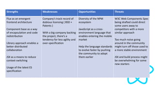 Strengths Weaknesses Opportunities Threats
Flux as an emergent
frontend architecture
Component base as a way
of encapsulation and code
redistribution
Library approach enables a
better distributed
collaboration
JSX as a means to reduce
context-switching
Usage of the latest ES
specification
Company’s track record of
dubious licensing ( BSD +
Patents )
With a big company backing
the project, there’s a
tendency for less agility and
over-specification
Diversity of the NPM
ecosystem
JavaScript as a cross-
environment language that
enables entering the mobile
market
Help the language standards
to evolve faster by pushing
the community to adopt
them earlier
W3C Web Components Spec
being drafted could direct
some users away to
competitors with a more
similar approach
Too much noise going
around in the community
might turn off those used to
a more stable environment
JSX and build process might
be overwhelming for some
new starters
 