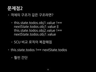 문제점2
10
• 객체의 구조가 깊은 구조라면?
• this.state.todos.obj1.value !==
nextState.todos.obj1.value ||
this.state.todos.obj2.value !==
nextState.todos.obj1.value
• SCU 비교 로직이 복잡해짐
• this.state.todos !== nextState.todos
• 훨씬 간단
 