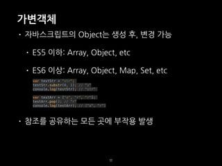 가변객체
• 자바스크립트의 Object는 생성 후, 변경 가능
• ES5 이하: Array, Object, etc
• ES6 이상: Array, Object, Map, Set, etc
var testStr = "str";
testStr.substr(0, 1); // “s"
console.log(testStr); // "str"
var testArr = ["a", "r", "r"];
testArr.pop(); // "r"
console.log(testArr); // ["a", "r"]
• 참조를 공유하는 모든 곳에 부작용 발생
11
 