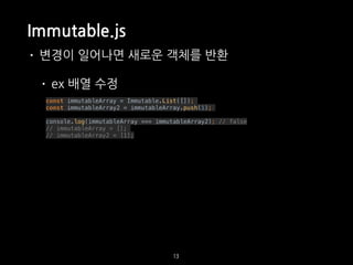 Immutable.js
• 변경이 일어나면 새로운 객체를 반환
• ex 배열 수정
const immutableArray = Immutable.List([]);
const immutableArray2 = immutableArray.push(1);
console.log(immutableArray === immutableArray2); // false
// immutableArray = [];
// immutableArray2 = [1];
13
 