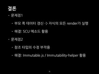 결론
• 문제점1
• 부모 쪽 데이터 갱신 -> 자식의 모든 render가 실행
• 해결: SCU 메소드 활용
• 문제점2
• 참조 타입의 수정 부작용
• 해결: Immutable.js / Immutability-helper 활용
15
 