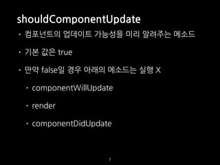 shouldComponentUpdate
• 컴포넌트의 업데이트 가능성을 미리 알려주는 메소드
• 기본 값은 true
• 만약 false일 경우 아래의 메소드는 실행 X
• componentWillUpdate
• render
• componentDidUpdate
7
 