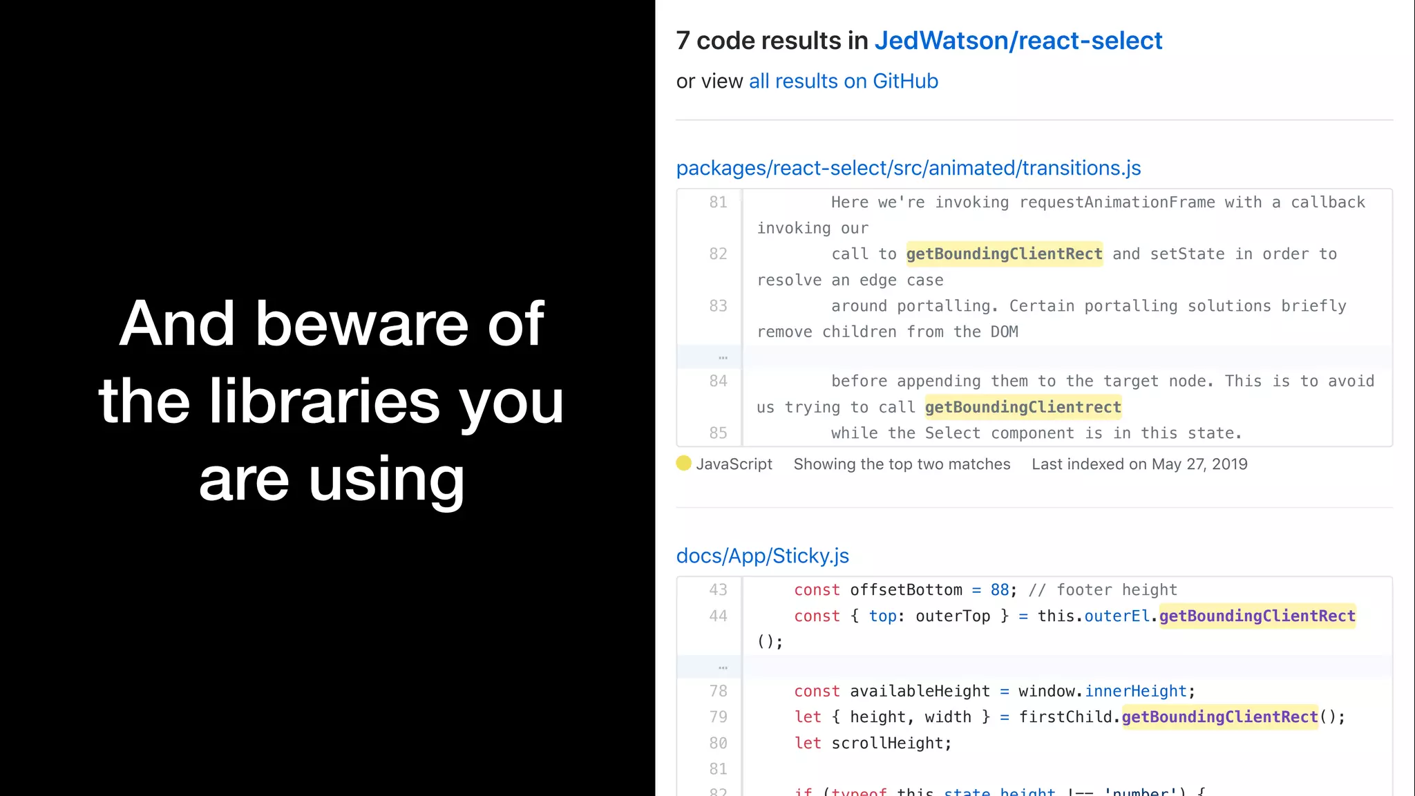 And beware of
the libraries you
are using
packages/react-select/src/animated/transitions.js
81
82
83
…
84
85
JavaScript Showing the top two matches Last indexed on May 27, 2019
docs/App/Sticky.js
43
44
…
78
79
80
81
7 code results in JedWatson/react-select
or view all results on GitHub
Here we're invoking requestAnimationFrame with a callback
invoking our
call to getBoundingClientRect and setState in order to
resolve an edge case
around portalling. Certain portalling solutions briefly
remove children from the DOM
before appending them to the target node. This is to avoid
us trying to call getBoundingClientrect
while the Select component is in this state.
const offsetBottom = 88; // footer height
const { top: outerTop } = this.outerEl.getBoundingClientRect
();
const availableHeight = window.innerHeight;
let { height, width } = firstChild.getBoundingClientRect();
let scrollHeight;
 