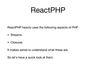 ReactPHP
ReactPHP heavily uses the following aspects of PHP

• Streams

• Closures

It makes sense to understand what these are.

So let's have a quick look at them.
 