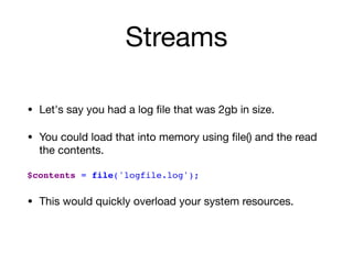 Streams
• Let's say you had a log ﬁle that was 2gb in size.

• You could load that into memory using ﬁle() and the read
the contents. 
$contents = file('logfile.log');
• This would quickly overload your system resources.
 