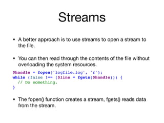 Streams
• A better approach is to use streams to open a stream to
the ﬁle.

• You can then read through the contents of the ﬁle without
overloading the system resources.

$handle = fopen('logfile.log', 'r');
while (false !== ($line = fgets($handle))) {
// Do something.
}
• The fopen() function creates a stream, fgets() reads data
from the stream.
 