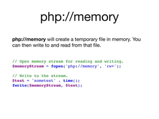 php://memory
php://memory will create a temporary ﬁle in memory. You
can then write to and read from that ﬁle. 
// Open memory stream for reading and writing.
$memoryStream = fopen('php://memory', 'rw+');
 
// Write to the stream.
$text = 'sometext' . time();
fwrite($memoryStream, $text); 
 