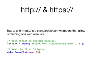 http:// & https://
http:// and https:// are standard stream wrappers that allow
streaming of a web resource 
// Open stream to awesome website. 
$stream = fopen('https://www.hashbangcode.com/', 'r');
// Read the first 50 bytes.
echo fread($stream, 50);
 