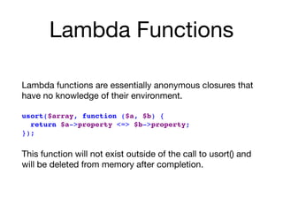 Lambda Functions
Lambda functions are essentially anonymous closures that
have no knowledge of their environment. 
usort($array, function ($a, $b) {
return $a->property <=> $b->property;
});
This function will not exist outside of the call to usort() and
will be deleted from memory after completion.
 
