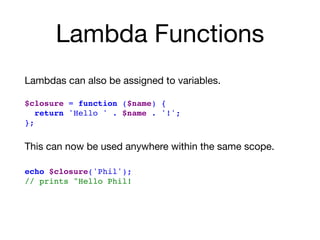 Lambda Functions
Lambdas can also be assigned to variables. 
$closure = function ($name) {
return 'Hello ' . $name . '!';
};
This can now be used anywhere within the same scope.

 
echo $closure('Phil');
// prints "Hello Phil!
 