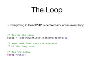 The Loop
• Everything in ReactPHP is centred around an event loop

// Set up the loop.
$loop = ReactEventLoopFactory::create(); 
// some code that uses the instance  
// of the loop event
 
// Run the loop.
$loop->run();
 