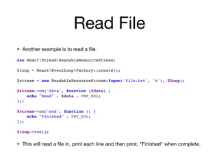 Read File
• Another example is to read a ﬁle.

use ReactStreamReadableResourceStream; 
 
$loop = ReactEventLoopFactory::create();
 
$stream = new ReadableResourceStream(fopen('file.txt', 'r'), $loop);
$stream->on('data', function ($data) {
echo "Read" . $data . PHP_EOL;
}); 
$stream->on('end', function () {
echo "Finished" . PHP_EOL; 
}); 
$loop->run();
• This will read a ﬁle in, print each line and then print, "Finished" when complete.
 