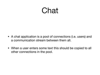 Chat
• A chat application is a pool of connections (i.e. users) and
a communication stream between them all.

• When a user enters some text this should be copied to all
other connections in the pool.
 
