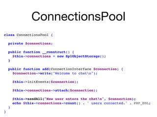 ConnectionsPool
class ConnectionsPool { 
private $connections;
public function __construct() { 
$this->connections = new SplObjectStorage(); 
}
 
public function add(ConnectionInterface $connection) {
$connection->write("Welcome to chatn");
 
$this->initEvents($connection); 
$this->connections->attach($connection); 
$this->sendAll("New user enters the chatn", $connection);
echo $this->connections->count() . ' users connected.' . PHP_EOL;
}
}
 