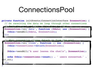 ConnectionsPool
private function initEvents(ConnectionInterface $connection) {
// On receiving the data we loop through other connections
// from the pool and write this data to them
$connection->on('data', function ($data) use ($connection) { 
$this->sendAll($data, $connection); 
});
// When connection closes detach it from the pool.
$connection->on('close', function () use ($connection) { 
$this->connections->detach($connection); 
$this->sendAll("A user leaves the chatn", $connection); 
echo $this->connections->count() . ' users connected.' .
PHP_EOL;
});
}
 