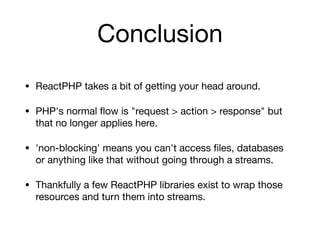 Conclusion
• ReactPHP takes a bit of getting your head around.

• PHP's normal ﬂow is "request > action > response" but
that no longer applies here.

• 'non-blocking' means you can't access ﬁles, databases
or anything like that without going through a streams.

• Thankfully a few ReactPHP libraries exist to wrap those
resources and turn them into streams.
 