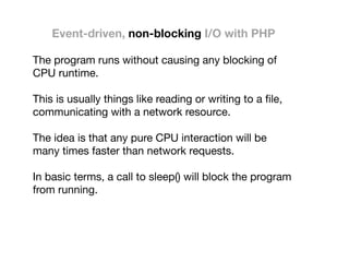 Event-driven, non-blocking I/O with PHP
The program runs without causing any blocking of
CPU runtime.

This is usually things like reading or writing to a ﬁle,
communicating with a network resource.

The idea is that any pure CPU interaction will be
many times faster than network requests.

In basic terms, a call to sleep() will block the program
from running.

 