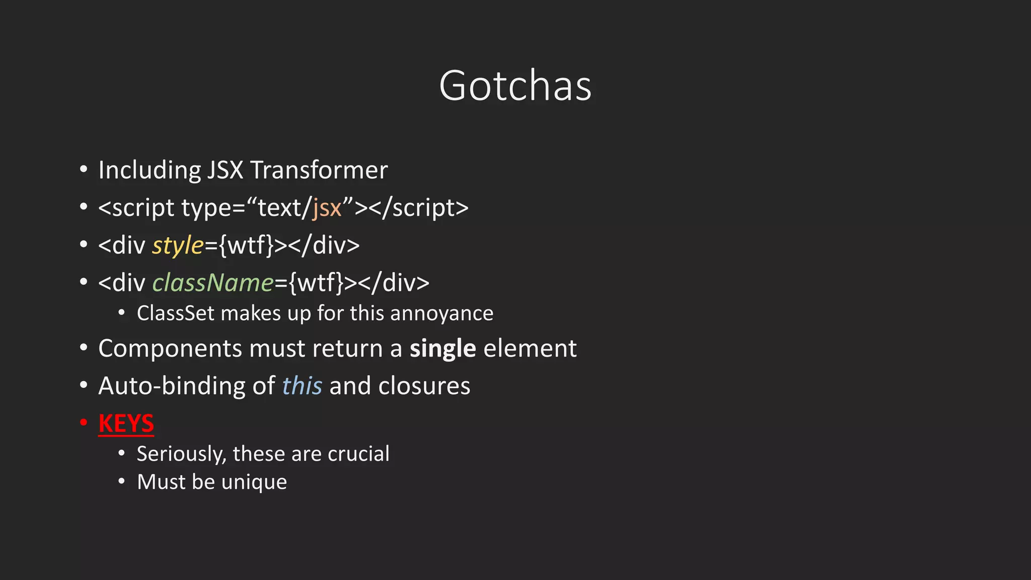 Gotchas 
• Including JSX Transformer 
• <script type=“text/jsx”></script> 
• <div style={wtf}></div> 
• <div className={wtf}></div> 
• ClassSet makes up for this annoyance 
• Components must return a single element 
• Auto-binding of this and closures 
• KEYS 
• Seriously, these are crucial 
• Must be unique 
 