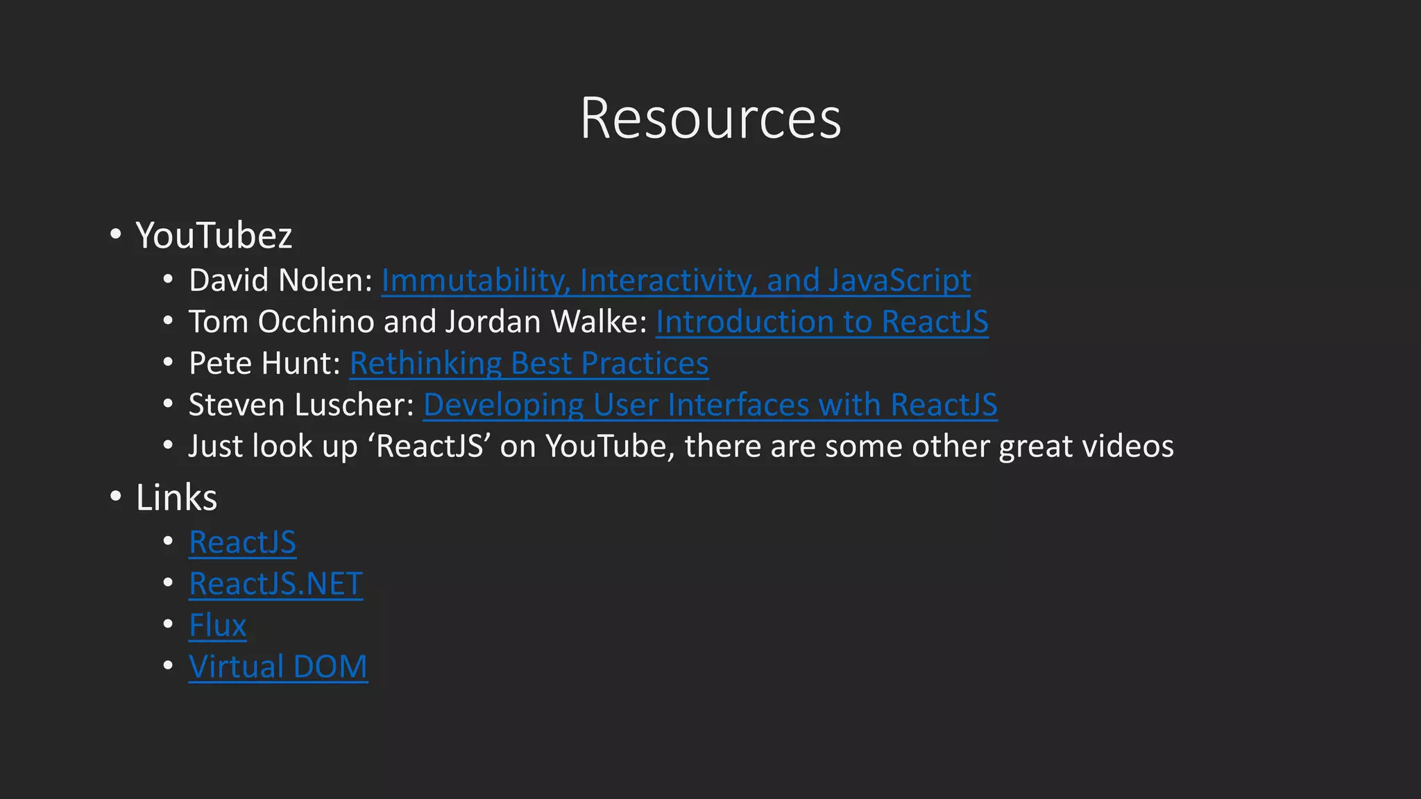 Resources 
• YouTubez 
• David Nolen: Immutability, Interactivity, and JavaScript 
• Tom Occhino and Jordan Walke: Introduction to ReactJS 
• Pete Hunt: Rethinking Best Practices 
• Steven Luscher: Developing User Interfaces with ReactJS 
• Just look up ‘ReactJS’ on YouTube, there are some other great videos 
• Links 
• ReactJS 
• ReactJS.NET 
• Flux 
• Virtual DOM 
 