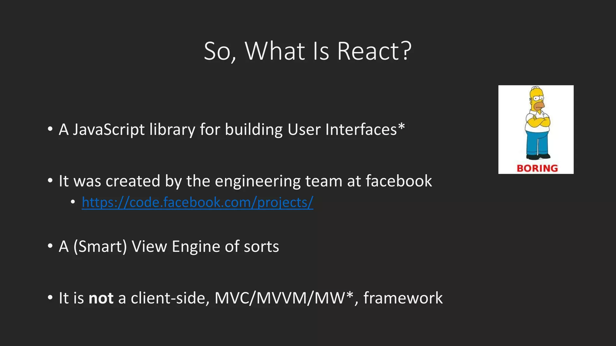 So, What Is React? 
• A JavaScript library for building User Interfaces* 
• It was created by the engineering team at facebook 
• https://code.facebook.com/projects/ 
• A (Smart) View Engine of sorts 
• It is not a client-side, MVC/MVVM/MW*, framework 
 