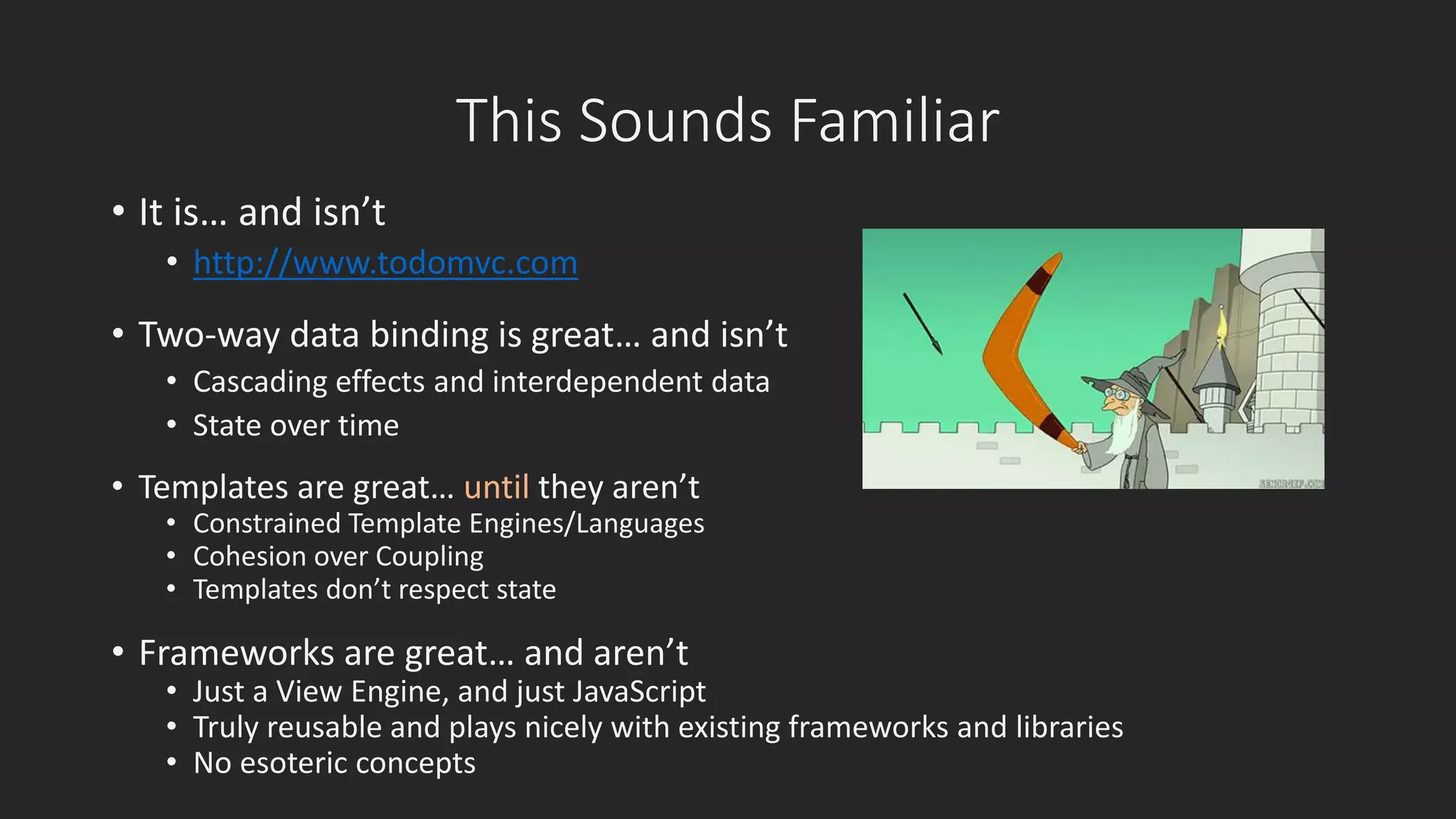This Sounds Familiar 
• It is… and isn’t 
• http://www.todomvc.com 
• Two-way data binding is great… and isn’t 
• Cascading effects and interdependent data 
• State over time 
• Templates are great… until they aren’t 
• Constrained Template Engines/Languages 
• Cohesion over Coupling 
• Templates don’t respect state 
• Frameworks are great… and aren’t 
• Just a View Engine, and just JavaScript 
• Truly reusable and plays nicely with existing frameworks and libraries 
• No esoteric concepts 
 