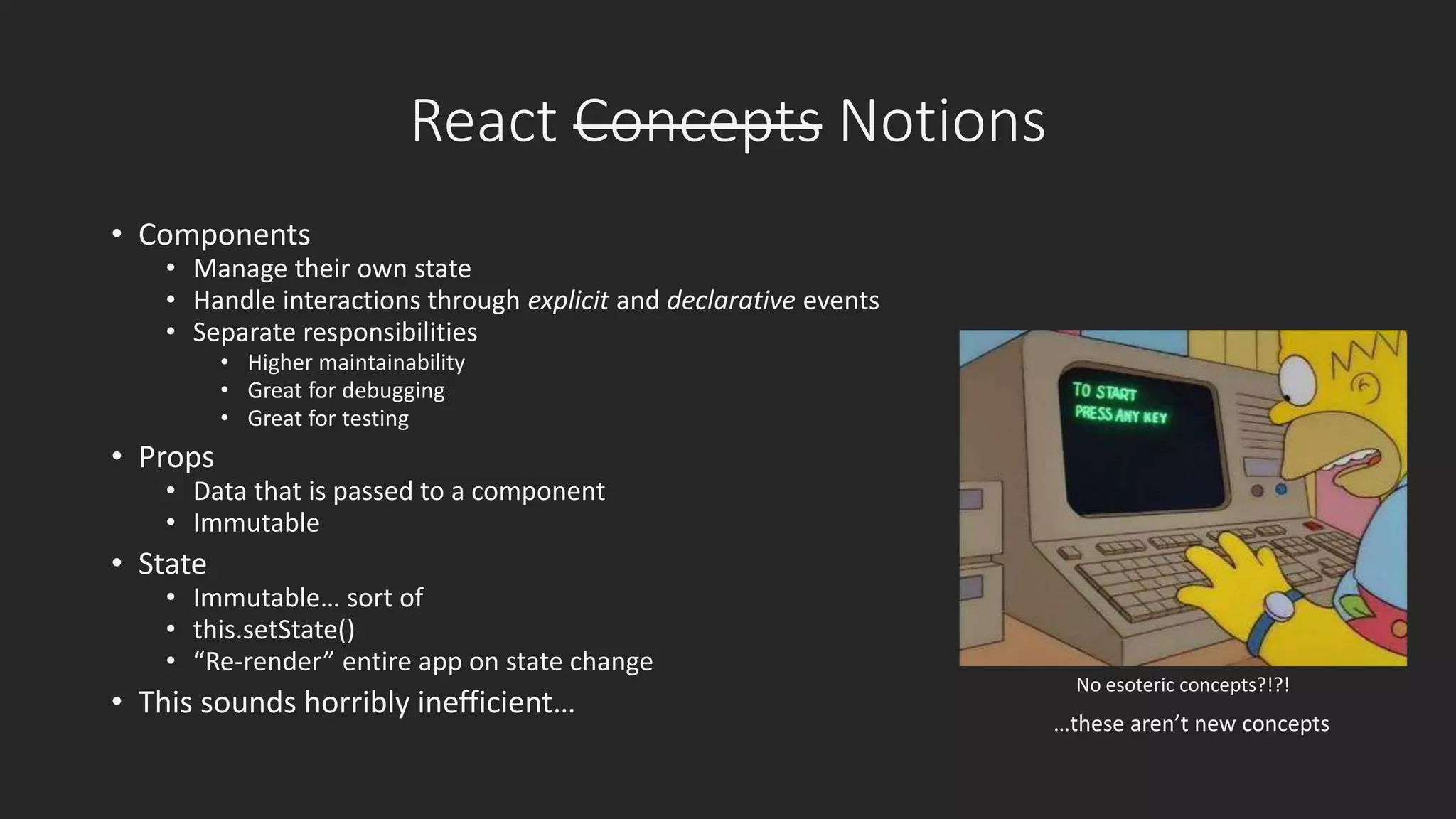 React Concepts Notions 
• Components 
• Manage their own state 
• Handle interactions through explicit and declarative events 
• Separate responsibilities 
• Higher maintainability 
• Great for debugging 
• Great for testing 
• Props 
• Data that is passed to a component 
• Immutable 
• State 
• Immutable… sort of 
• this.setState() 
• “Re-render” entire app on state change 
• This sounds horribly inefficient… 
No esoteric concepts?!?! 
…these aren’t new concepts 
 