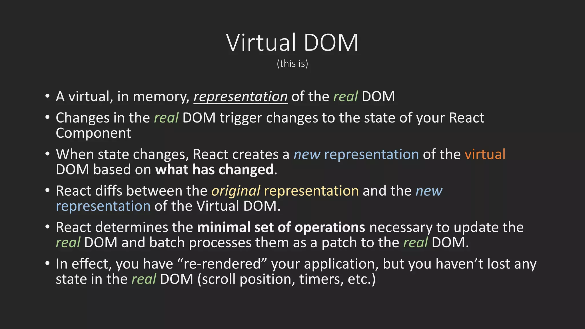 Virtual DOM 
(this is) 
• A virtual, in memory, representation of the real DOM 
• Changes in the real DOM trigger changes to the state of your React 
Component 
• When state changes, React creates a new representation of the virtual 
DOM based on what has changed. 
• React diffs between the original representation and the new 
representation of the Virtual DOM. 
• React determines the minimal set of operations necessary to update the 
real DOM and batch processes them as a patch to the real DOM. 
• In effect, you have “re-rendered” your application, but you haven’t lost any 
state in the real DOM (scroll position, timers, etc.) 
 