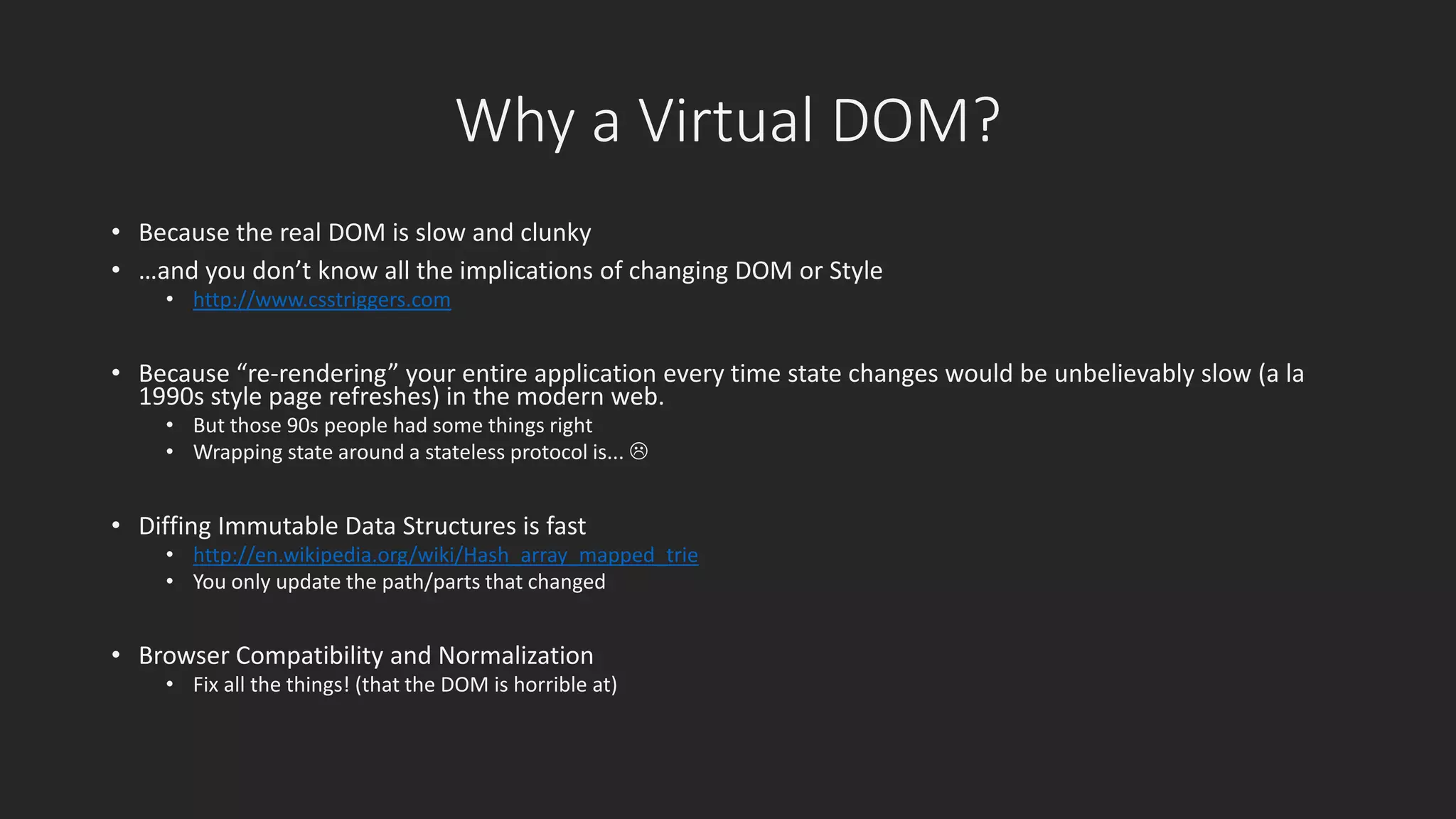 Why a Virtual DOM? 
• Because the real DOM is slow and clunky 
• …and you don’t know all the implications of changing DOM or Style 
• http://www.csstriggers.com 
• Because “re-rendering” your entire application every time state changes would be unbelievably slow (a la 
1990s style page refreshes) in the modern web. 
• But those 90s people had some things right 
• Wrapping state around a stateless protocol is...  
• Diffing Immutable Data Structures is fast 
• http://en.wikipedia.org/wiki/Hash_array_mapped_trie 
• You only update the path/parts that changed 
• Browser Compatibility and Normalization 
• Fix all the things! (that the DOM is horrible at) 
 