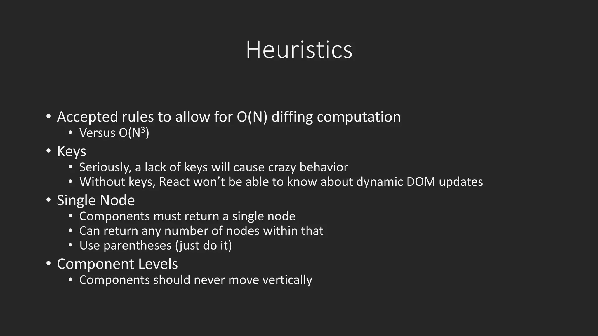 Heuristics 
• Accepted rules to allow for O(N) diffing computation 
• Versus O(N3) 
• Keys 
• Seriously, a lack of keys will cause crazy behavior 
• Without keys, React won’t be able to know about dynamic DOM updates 
• Single Node 
• Components must return a single node 
• Can return any number of nodes within that 
• Use parentheses (just do it) 
• Component Levels 
• Components should never move vertically 
 
