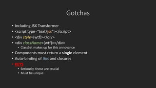 Gotchas 
• Including JSX Transformer 
• <script type=“text/jsx”></script> 
• <div style={wtf}></div> 
• <div className={wtf}></div> 
• ClassSet makes up for this annoyance 
• Components must return a single element 
• Auto-binding of this and closures 
• KEYS 
• Seriously, these are crucial 
• Must be unique 
 