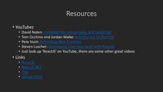 Resources 
• YouTubez 
• David Nolen: Immutability, Interactivity, and JavaScript 
• Tom Occhino and Jordan Walke: Introduction to ReactJS 
• Pete Hunt: Rethinking Best Practices 
• Steven Luscher: Developing User Interfaces with ReactJS 
• Just look up ‘ReactJS’ on YouTube, there are some other great videos 
• Links 
• ReactJS 
• ReactJS.NET 
• Flux 
• Virtual DOM 
 