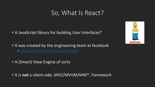 So, What Is React? 
• A JavaScript library for building User Interfaces* 
• It was created by the engineering team at facebook 
• https://code.facebook.com/projects/ 
• A (Smart) View Engine of sorts 
• It is not a client-side, MVC/MVVM/MW*, framework 
 