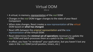 Virtual DOM 
(this is) 
• A virtual, in memory, representation of the real DOM 
• Changes in the real DOM trigger changes to the state of your React 
Component 
• When state changes, React creates a new representation of the virtual 
DOM based on what has changed. 
• React diffs between the original representation and the new 
representation of the Virtual DOM. 
• React determines the minimal set of operations necessary to update the 
real DOM and batch processes them as a patch to the real DOM. 
• In effect, you have “re-rendered” your application, but you haven’t lost any 
state in the real DOM (scroll position, timers, etc.) 
 