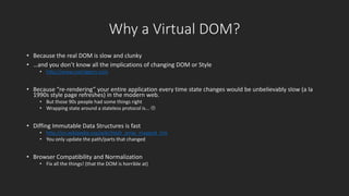Why a Virtual DOM? 
• Because the real DOM is slow and clunky 
• …and you don’t know all the implications of changing DOM or Style 
• http://www.csstriggers.com 
• Because “re-rendering” your entire application every time state changes would be unbelievably slow (a la 
1990s style page refreshes) in the modern web. 
• But those 90s people had some things right 
• Wrapping state around a stateless protocol is...  
• Diffing Immutable Data Structures is fast 
• http://en.wikipedia.org/wiki/Hash_array_mapped_trie 
• You only update the path/parts that changed 
• Browser Compatibility and Normalization 
• Fix all the things! (that the DOM is horrible at) 
 