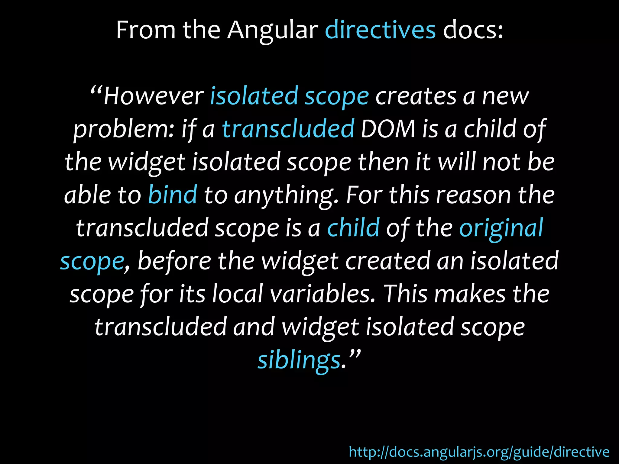 From the Angular directives docs:
“However isolated scope creates a new
problem: if a transcluded DOM is a child of
the widget isolated scope then it will not be
able to bind to anything. For this reason the
transcluded scope is a child of the original
scope, before the widget created an isolated
scope for its local variables. This makes the
transcluded and widget isolated scope
siblings.”
http://docs.angularjs.org/guide/directive
 