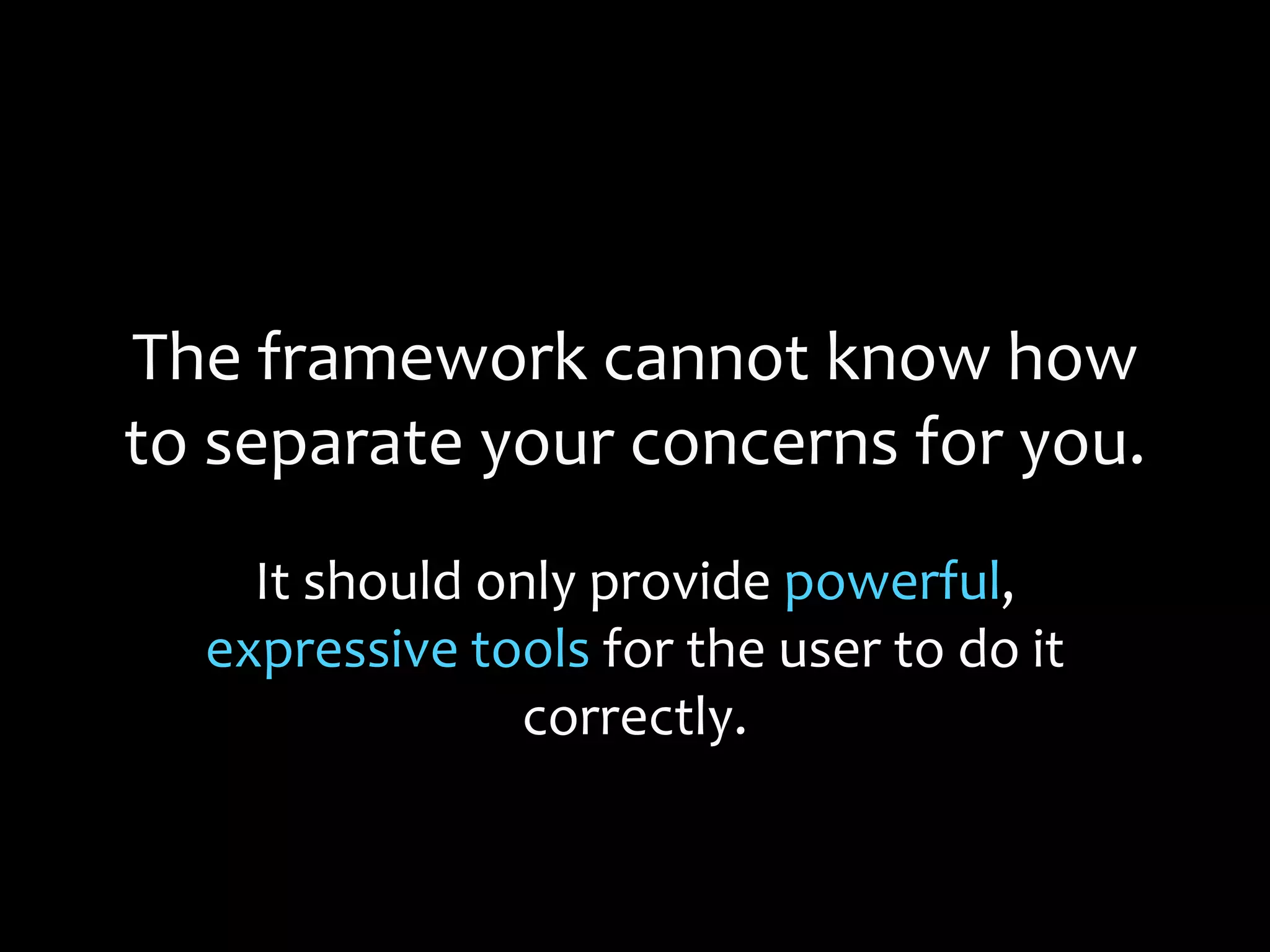 The framework cannot know how
to separate your concerns for you.
It should only provide powerful,
expressive tools for the user to do it
correctly.
 