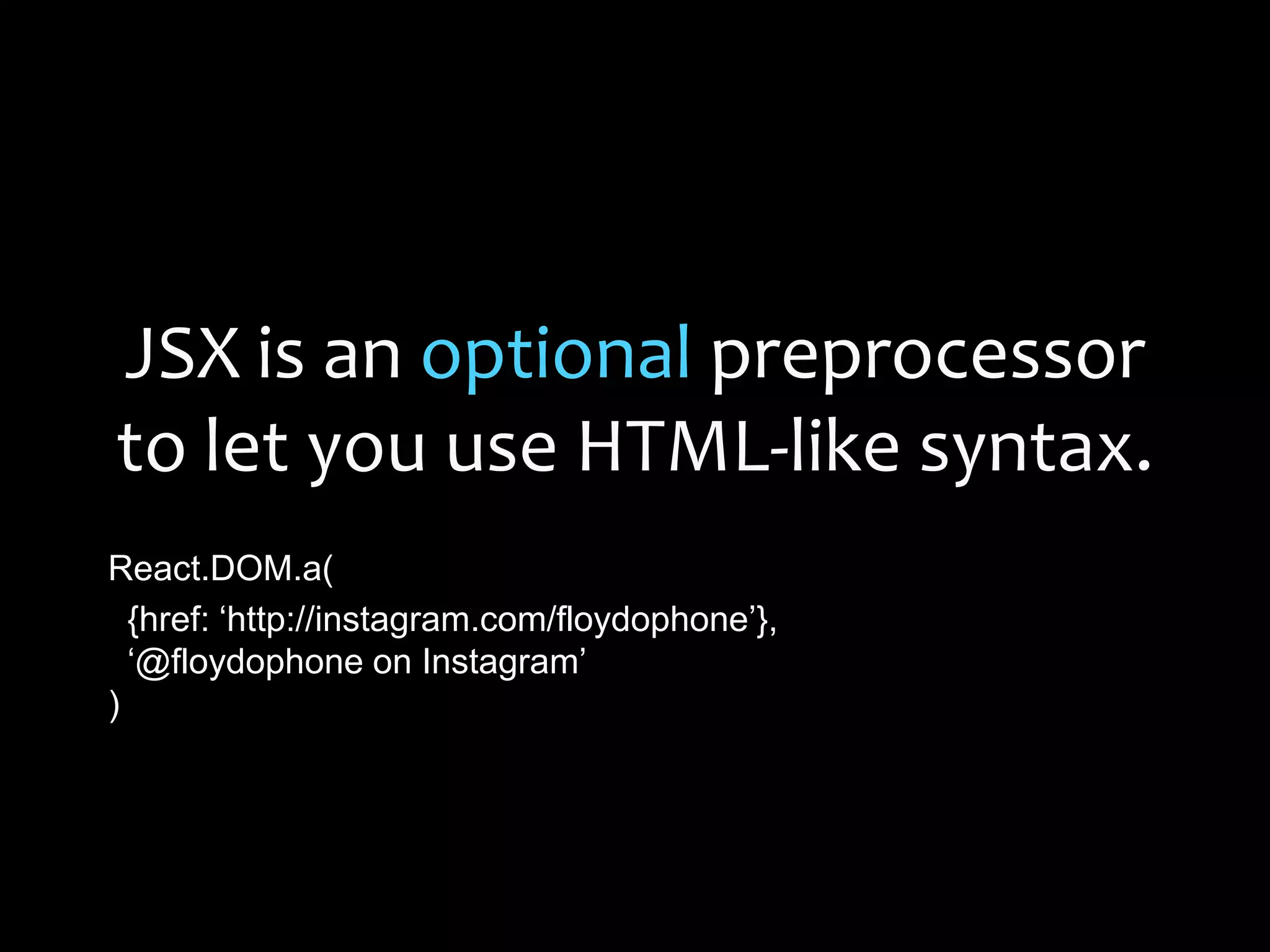 JSX is an optional preprocessor
to let you use HTML-like syntax.
React.DOM.a(
{href: „http://instagram.com/floydophone‟},
„@floydophone on Instagram‟
)
 