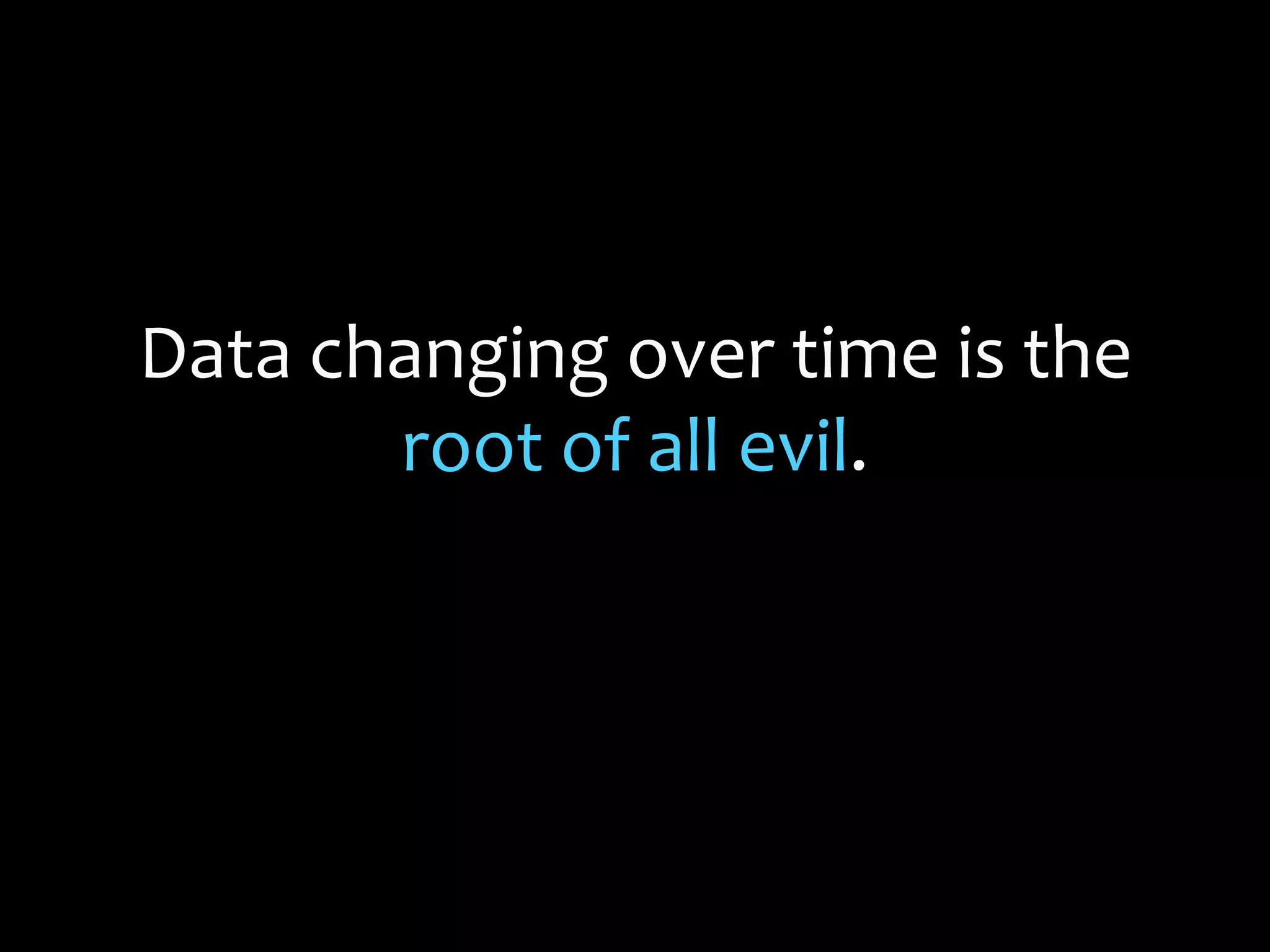 Data changing over time is the
root of all evil.
 