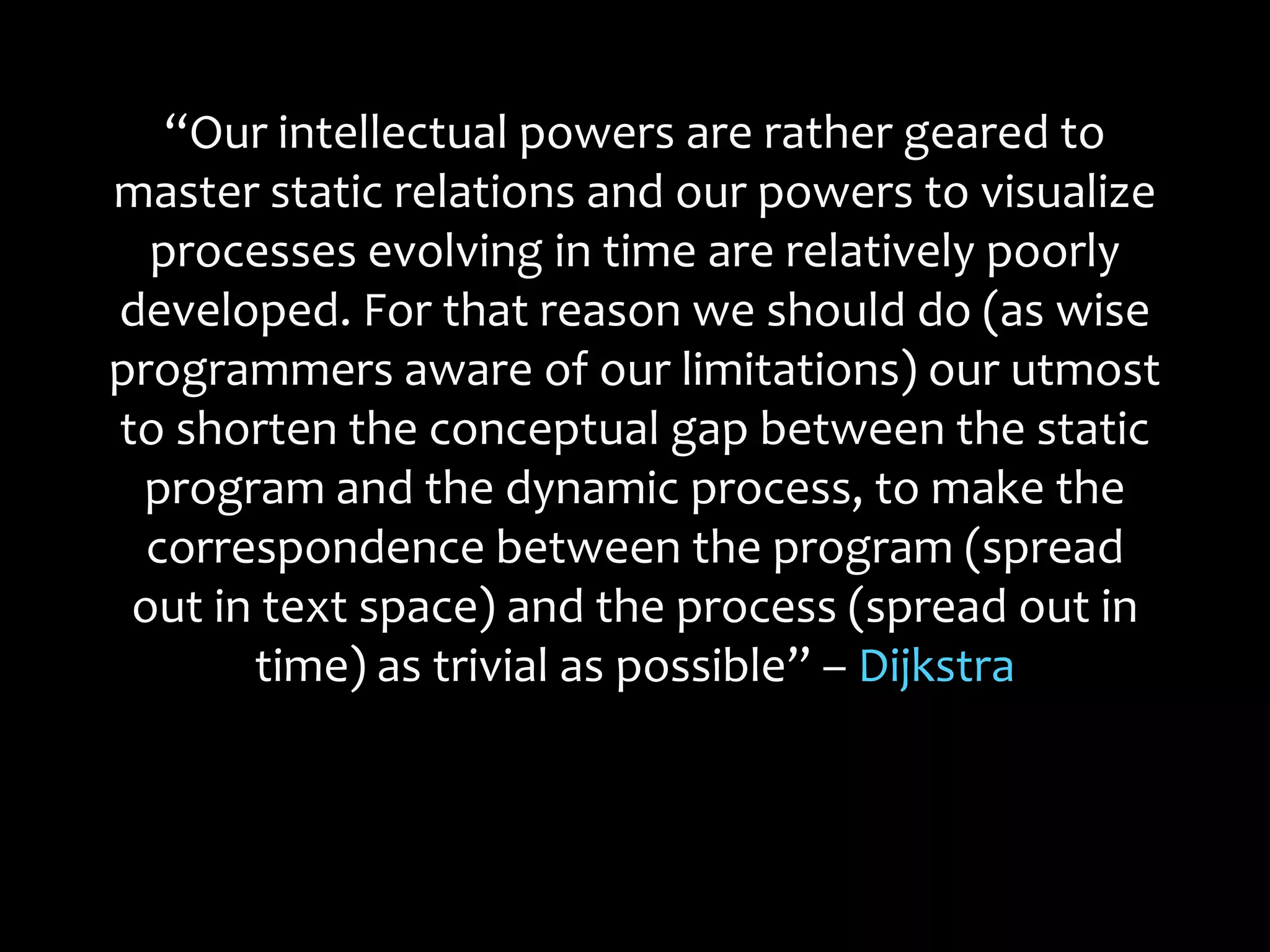“Our intellectual powers are rather geared to
master static relations and our powers to visualize
processes evolving in time are relatively poorly
developed. For that reason we should do (as wise
programmers aware of our limitations) our utmost
to shorten the conceptual gap between the static
program and the dynamic process, to make the
correspondence between the program (spread
out in text space) and the process (spread out in
time) as trivial as possible” – Dijkstra
 