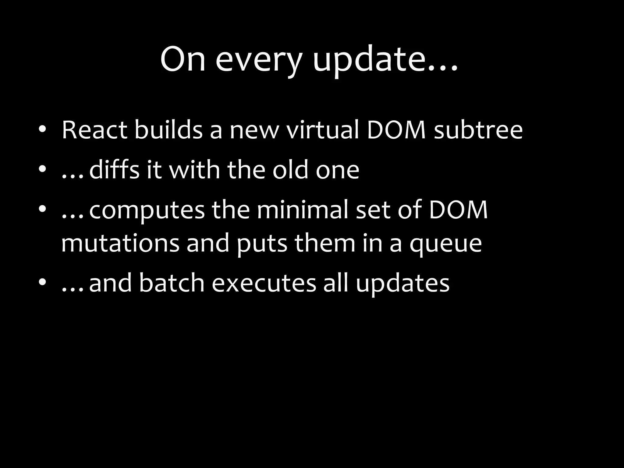 On every update…
• React builds a new virtual DOM subtree
• …diffs it with the old one
• …computes the minimal set of DOM
mutations and puts them in a queue
• …and batch executes all updates
 