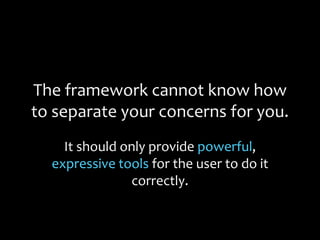 The framework cannot know how
to separate your concerns for you.
It should only provide powerful,
expressive tools for the user to do it
correctly.
 