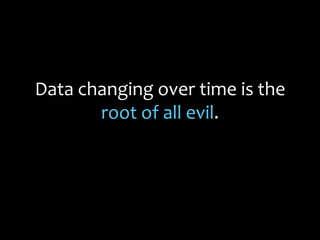 Data changing over time is the
root of all evil.
 